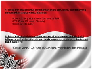 4. Tanda titik dipakai untuk memisahkan angka jam, menit, dan detik yang
menunjukkan jangka waktu. Misalnya:
Pukul 1.35.20 (pukul 1 lewat 35 menit 20 detik)
0.20.30 jam (20 menit, 30 detik)
0.0.30 jam (30 detik)
5. Tanda titik dipakai dalam daftar pustaka di antara nama penulis, judul
tulisan yang tidak berakhir dengan tanda tanya atau tanda seru, dan tempat
terbit. Misalnya:
Siregar, Merari. 1920. Azab dan Sengsara. Weltevreden: Balai Poestaka.
 