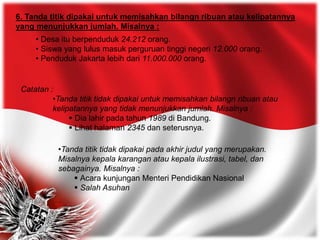 6. Tanda titik dipakai untuk memisahkan bilangn ribuan atau kelipatannya
yang menunjukkan jumlah. Misalnya :
• Desa itu berpenduduk 24.212 orang.
• Siswa yang lulus masuk perguruan tinggi negeri 12.000 orang.
• Penduduk Jakarta lebih dari 11.000.000 orang.
Catatan :
•Tanda titik tidak dipakai untuk memisahkan bilangn ribuan atau
kelipatannya yang tidak menunjukkan jumlah. Misalnya :
 Dia lahir pada tahun 1989 di Bandung.
 Lihat halaman 2345 dan seterusnya.
•Tanda titik tidak dipakai pada akhir judul yang merupakan.
Misalnya kepala karangan atau kepala ilustrasi, tabel, dan
sebagainya. Misalnya :
 Acara kunjungan Menteri Pendidikan Nasional
 Salah Asuhan
 