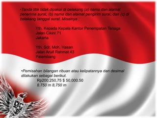 •Tanda titik tidak dipakai di belakang (a) nama dan alamat
penerima surat, (b) nama dan alamat pengirim surat, dan (c) di
belakang tanggal surat. Misalnya :
Yth. Kepada Kepala Kantor Penempatan Tenaga
Jalan Cikini 71
Jakarta
Yth. Sdr. Moh. Hasan
Jalan Aruif Rahmat 43
Palembang
•Pemisahan bilangan ribuan atau kelipatannya dan desimal
dilakukan sebagai berikut.
Rp200.250,75 $ 50,000.50
8.750 m 8,750 m
 
