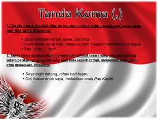 1. Tanda koma dipakai diantara unsur-unsur dalam suatu perincian atau
pembilangan. Misalnya:
 Saya membeli kertas, pena, dan tinta.
 Surat biasa, surat kilat, maupun surat khusus memerlukan prangko.
 Satu, dua, … tiga!
2. Tanda koma dipakai untuk memisahkan kalimat setara yang satu dari kalimat
setara berikutnya yang didahului oleh kata seperti tetapi, melainkan, sedangkan
atau melainkan. Misalnya:
 Saya ingin datang, tetapi hari hujan.
 Didi bukan anak saya, melainkan anak Pak Kasim.
 