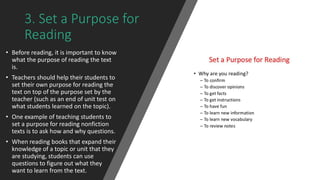 3. Set a Purpose for
Reading
• Before reading, it is important to know
what the purpose of reading the text
is.
• Teachers should help their students to
set their own purpose for reading the
text on top of the purpose set by the
teacher (such as an end of unit test on
what students learned on the topic).
• One example of teaching students to
set a purpose for reading nonfiction
texts is to ask how and why questions.
• When reading books that expand their
knowledge of a topic or unit that they
are studying, students can use
questions to figure out what they
want to learn from the text.
 
