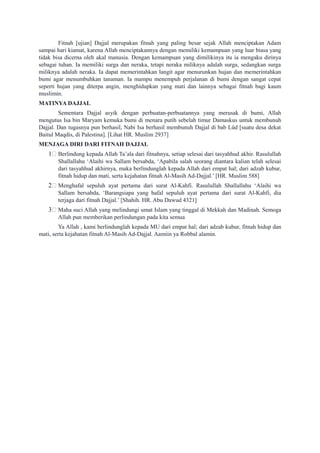 Fitnah [ujian] Dajjal merupakan fitnah yang paling besar sejak Allah menciptakan Adam
sampai hari kiamat, karena Allah menciptakannya dengan memiliki kemampuan yang luar biasa yang
tidak bisa dicerna oleh akal manusia. Dengan kemampuan yang dimilikinya itu ia mengaku dirinya
sebagai tuhan. Ia memiliki surga dan neraka, tetapi neraka miliknya adalah surga, sedangkan surga
miliknya adalah neraka. Ia dapat memerintahkan langit agar menurunkan hujan dan memerintahkan
bumi agar menumbuhkan tanaman. Ia mampu menempuh perjalanan di bumi dengan sangat cepat
seperti hujan yang diterpa angin, menghidupkan yang mati dan lainnya sebagai fitnah bagi kaum
muslimin.
MATINYA DAJJAL
Sementara Dajjal asyik dengan perbuatan-perbuatannya yang merusak di bumi, Allah
mengutus Isa bin Maryam kemuka bumi di menara putih sebelah timur Damaskus untuk membunuh
Dajjal. Dan tugasnya pun berhasil, Nabi Isa berhasil membunuh Dajjal di bab Lûd [suatu desa dekat
Baitul Maqdis, di Palestina]. [Lihat HR. Muslim 2937]
MENJAGA DIRI DARI FITNAH DAJJAL
1/ Berlindung kepada Allah Ta’ala dari fitnahnya, setiap selesai dari tasyahhud akhir. Rasulullah
Shallallahu ‘Alaihi wa Sallam bersabda, ‘Apabila salah seorang diantara kalian telah selesai
dari tasyahhud akhirnya, maka berlindunglah kepada Allah dari empat hal; dari adzab kubur,
fitnah hidup dan mati, serta kejahatan fitnah Al-Masih Ad-Dajjal.’ [HR. Muslim 588]
2/ Menghafal sepuluh ayat pertama dari surat Al-Kahfi. Rasulullah Shallallahu ‘Alaihi wa
Sallam bersabda, ‘Barangsiapa yang hafal sepuluh ayat pertama dari surat Al-Kahfi, dia
terjaga dari fitnah Dajjal.’ [Shahih. HR. Abu Dawud 4321]
3/ Maha suci Allah yang melindungi umat Islam yang tinggal di Mekkah dan Madinah. Semoga
Allah pun memberikan perlindungan pada kita semua
Ya Allah , kami berlindunglah kepada MU dari empat hal; dari adzab kubur, fitnah hidup dan
mati, serta kejahatan fitnah Al-Masih Ad-Dajjal. Aamiin ya Robbal alamin.
 