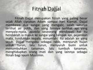 Fitnah Dajjal
       Fitnah Dajjal merupakan fitnah yang paling besar
sejak Allah ciptakan Adam sampai hari Kiamat. Dajjal
membawa dua sungai yang mengalir, salah satunya
terlihat air putih, dan yang lainnya terlihat api yang
menyala-nyala, apabila seseorang mendapati hal itu
hendaklah ia masuk ke sungai yang tampak api, pejamkan
mata, tundukkan kepala, minumlah! Itu adalah air yang
sejuk. Dajjal mengaku sebagai rabb, menyuruh hujan
untuk turun, lalu turun, menyuruh bumi untuk
menumbuhkan tanaman, lalu tumbuh tanaman,
menghidupkan orang mati dan yang lainnya sebagai
fitnah bagi kaum Muslimin.
 