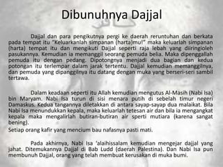 Dibunuhnya Dajjal
         Dajjal dan para pengikutnya pergi ke daerah reruntuhan dan berkata
pada tempat itu “Keluarkanlah simpanan (harta)mu!” maka keluarlah simpanan
(harta) tempat itu dan mengikuti Dajjal seperti raja lebah yang diiringioleh
pasukannya. Kemudian ia memanggil seorang pemuda belia. Maka dipenggallah
pemuda itu dengan pedang. Dipotongnya menjadi dua bagian dan kedua
potongan itu terlempar dalam jarak tertentu. Dajjal kemudian memanggilnya,
dan pemuda yang dipanggilnya itu datang dengan muka yang berseri-seri sambil
tertawa.

         Dalam keadaan seperti itu Allah kemudian mengutus Al-Masih (Nabi Isa)
bin Maryam. Nabi Isa turun di sisi menara putih di sebelah timur negeri
Damaskus. Kedua tangannya diletakkan di antara sayap-sayap dua malaikat. Bila
Nabi Isa menundukkan kepala, maka keluarlah tetesan air dan bila ia mengangkat
kepala maka mengalirlah butiran-butiran air sperti mutiara (karena sangat
bening).
Setiap orang kafir yang mencium bau nafasnya pasti mati.

         Pada akhirnya, Nabi Isa ‘alaihissalam kemudian mengejar dajjal yang
jahat. Ditemukannya Dajjal di Bab Ludd (daerah Palestina). Dan Nabi Isa pun
membunuh Dajjal, orang yang telah membuat kerusakan di muka bumi.
 