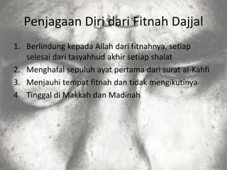 Penjagaan Diri dari Fitnah Dajjal
1. Berlindung kepada Allah dari fitnahnya, setiap
   selesai dari tasyahhud akhir setiap shalat
2. Menghafal sepuluh ayat pertama dari surat al-Kahfi
3. Menjauhi tempat fitnah dan tidak mengikutinya
4. Tinggal di Makkah dan Madinah
 