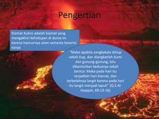 Pengertian
Kiamat Kubro adalah kiamat yang
mengakhiri kehidupan di dunia ini
karena hancurnya alam semesta beserta
isinya
                                    “Maka apabila sangkakala ditiup
                                   sekali tiup, dan diangkatlah bumi
                                         dan gunung-gunung, lalu
                                       dibenturkan keduanya sekali
                                        bentur. Maka pada hari itu
                                        terjadilah hari kiamat, dan
                                  terbelahnya langit karena pada hari
                                    itu langit menjadi lapuk” (Q.S Al-
                                            Haqqah, 69:13-16)
 