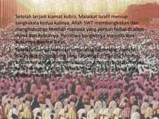 Setelah terjadi kiamat kubro, Malaikat Israfil meniup
sangkakala kedua kalinya. Allah SWT membangkitkan dan
menghidupkan kembali manusia yang pernah hidup di alam
dunia dari kuburnya. Peristiwa bangkitnya manusia dari
kuburnya disebut Ba’as.
Setelah dibangkitkan dari kubur masing-masing, mereka
dikumpulkan di padang yang luas disebut Padang Mashyar
tujuannya untuk memperhitungkan amal perbuatan mereka
ketika di dunia dengan setelitinya dan seadil-adilnya yang
disebut yaumul hisab.
 