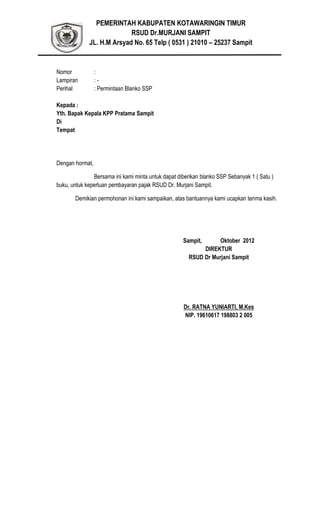 PEMERINTAH KABUPATEN KOTAWARINGIN TIMUR
RSUD Dr.MURJANI SAMPIT
JL. H.M Arsyad No. 65 Telp ( 0531 ) 21010 – 25237 Sampit
Nomor :
Lampiran : -
Perihal : Permintaan Blanko SSP
Kepada :
Yth. Bapak Kepala KPP Pratama Sampit
Di
Tempat
Dengan hormat,
Bersama ini kami minta untuk dapat diberikan blanko SSP Sebanyak 1 ( Satu )
buku, untuk keperluan pembayaran pajak RSUD Dr. Murjani Sampit.
Demikian permohonan ini kami sampaikan, atas bantuannya kami ucapkan terima kasih.
Sampit, Oktober 2012
DIREKTUR
RSUD Dr Murjani Sampit
Dr. RATNA YUNIARTI, M.Kes
NIP. 19610617 198803 2 005
 