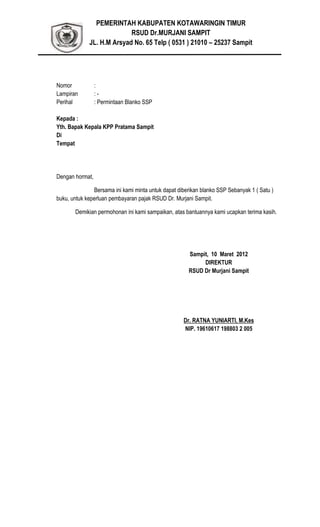 PEMERINTAH KABUPATEN KOTAWARINGIN TIMUR
RSUD Dr.MURJANI SAMPIT
JL. H.M Arsyad No. 65 Telp ( 0531 ) 21010 – 25237 Sampit
Nomor :
Lampiran : -
Perihal : Permintaan Blanko SSP
Kepada :
Yth. Bapak Kepala KPP Pratama Sampit
Di
Tempat
Dengan hormat,
Bersama ini kami minta untuk dapat diberikan blanko SSP Sebanyak 1 ( Satu )
buku, untuk keperluan pembayaran pajak RSUD Dr. Murjani Sampit.
Demikian permohonan ini kami sampaikan, atas bantuannya kami ucapkan terima kasih.
Sampit, 10 Maret 2012
DIREKTUR
RSUD Dr Murjani Sampit
Dr. RATNA YUNIARTI, M.Kes
NIP. 19610617 198803 2 005
 