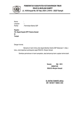 PEMERINTAH KABUPATEN KOTAWARINGIN TIMUR
RSUD Dr.MURJANI SAMPIT
JL. H.M Arsyad No. 65 Telp ( 0531 ) 21010 – 25237 Sampit
Nomor :
Lampiran : -
Perihal : Permintaan Blanko SSP
Kepada :
Yth. Bapak Kepala KPP Pratama Sampit
Di
Tempat
Dengan hormat,
Bersama ini kami minta untuk dapat diberikan blanko SSP Sebanyak 1 ( Satu )
buku, untuk keperluan pembayaran pajak RSUD Dr. Murjani Sampit.
Demikian permohonan ini kami sampaikan, atas bantuannya kami ucapkan terima kasih.
Sampit, Mei 2012
DIREKTUR
RSUD Dr Murjani Sampit
Dr. RATNA YUNIARTI, M.Kes
NIP. 19610617 198803 2 005
 