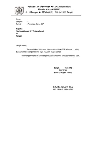 PEMERINTAH KABUPATEN KOTAWARINGIN TIMUR
RSUD Dr.MURJANI SAMPIT
JL. H.M Arsyad No. 65 Telp ( 0531 ) 21010 – 25237 Sampit
Nomor :
Lampiran : -
Perihal : Permintaan Blanko SSP
Kepada :
Yth. Bapak Kepala KPP Pratama Sampit
Di
Tempat
Dengan hormat,
Bersama ini kami minta untuk dapat diberikan blanko SSP Sebanyak 1 ( Satu )
buku, untuk keperluan pembayaran pajak RSUD Dr. Murjani Sampit.
Demikian permohonan ini kami sampaikan, atas bantuannya kami ucapkan terima kasih.
Sampit, Juni 2012
DIREKTUR
RSUD Dr Murjani Sampit
Dr. RATNA YUNIARTI, M.Kes
NIP. 19610617 198803 2 005
 