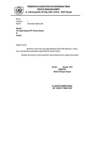PEMERINTAH KABUPATEN KOTAWARINGIN TIMUR
RSUD Dr.MURJANI SAMPIT
JL. H.M Arsyad No. 65 Telp ( 0531 ) 21010 – 25237 Sampit
Nomor :
Lampiran : -
Perihal : Permintaan Blanko SSP
Kepada :
Yth. Bapak Kepala KPP Pratama Sampit
Di
Tempat
Dengan hormat,
Bersama ini kami minta untuk dapat diberikan blanko SSP Sebanyak 1 ( Satu )
buku, untuk keperluan pembayaran pajak RSUD Dr. Murjani Sampit.
Demikian permohonan ini kami sampaikan, atas bantuannya kami ucapkan terima kasih.
Sampit, Agustus 2012
DIREKTUR
RSUD Dr Murjani Sampit
Dr. RATNA YUNIARTI, M.Kes
NIP. 19610617 198803 2 005
 
