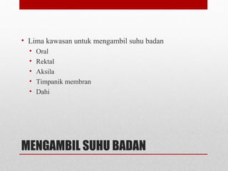 MENGAMBIL SUHU BADAN
• Lima kawasan untuk mengambil suhu badan
• Oral
• Rektal
• Aksila
• Timpanik membran
• Dahi
 