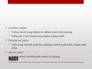 NADI
• Cardiac output
• Volum darah yang dipam ke dalam arteri oleh jantung
• Sebanyak 5 liter darah akan dipam setiap minit
• Peripheral pulse
• Nadi yang terletak jauh dari jantung contoh pada kaki, lengan atau
leher
• Apical pulse
• Nadi sentral, terletak pada apeks di jantung
 