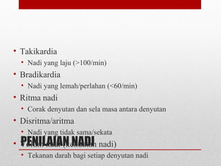 PENILAIAN NADI
• Takikardia
• Nadi yang laju (>100/min)
• Bradikardia
• Nadi yang lemah/perlahan (<60/min)
• Ritma nadi
• Corak denyutan dan sela masa antara denyutan
• Disritma/aritma
• Nadi yang tidak sama/sekata
• Volum nadi (kekuatan nadi)
• Tekanan darah bagi setiap denyutan nadi
 