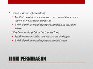 JENIS PERNAFASAN
• Costal (thoracic) breathing
• Melibatkan otot luar intercostal dan otot-otot tambahan
seperti otot sternocleidomastoid
• Boleh diperhati melalui pergerakan dada ke atas dan
keluar
• Diaphragmatic (abdominal) breathing
• Melibatkan konstraksi dan relaksisasi diafragma
• Boleh diperhati melalui pergerakan abdomen
 
