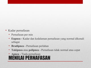 MENILAI PERNAFASAN
• Kadar pernafasan
• Pernafasan per min
• Eupnea - Kadar dan kedalaman pernafasan yang normal dikenali
sebagai
• Bradipnea - Pernafasan perlahan
• Takipnea atau polipnea - Pernafasan tidak normal atau cepat
• Apnea - Tiada pernafasan
 