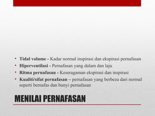 MENILAI PERNAFASAN
• Tidal volume - Kadar normal inspirasi dan ekspirasi pernafasan
• Hiperventilasi - Pernafasan yang dalam dan laju
• Ritma pernafasan - Keseragaman ekspirasi dan inspirasi
• Kualiti/sifat pernafasan – pernafasan yang berbeza dari normal
seperti bernafas dan bunyi pernafasan
 