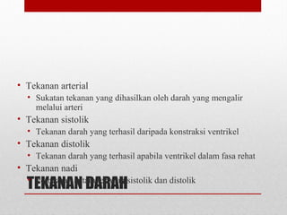 TEKANAN DARAH
• Tekanan arterial
• Sukatan tekanan yang dihasilkan oleh darah yang mengalir
melalui arteri
• Tekanan sistolik
• Tekanan darah yang terhasil daripada konstraksi ventrikel
• Tekanan distolik
• Tekanan darah yang terhasil apabila ventrikel dalam fasa rehat
• Tekanan nadi
• Perbezaan antara tekanan sistolik dan distolik
 