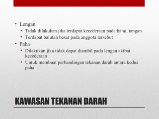 KAWASAN TEKANAN DARAH
• Lengan
• Tidak dilakukan jika terdapat kecederaan pada bahu, tangan
• Terdapat balutan besar pada anggota tersebut
• Paha
• Dilakukan jika tidak dapat diambil pada lengan akibat
kecederaan
• Untuk membuat perbandingan tekanan darah antara kedua
paha
 