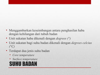 SUHU BADAN
• Menggambarkan keseimbangan antara penghasilan haba
dengan kehilangan dari tubuh badan
• Unit sukatan haba dikenali dengan degrees (°)
• Unit sukatan bagi suhu badan dikenali dengan degrees celcius
(°C)
• Terdapat dua jenis suhu badan
• Core temperature
• Surface temperature
 