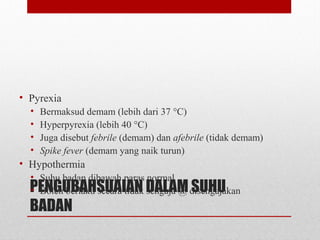 PENGUBAHSUAIAN DALAM SUHU
BADAN
• Pyrexia
• Bermaksud demam (lebih dari 37 °C)
• Hyperpyrexia (lebih 40 °C)
• Juga disebut febrile (demam) dan afebrile (tidak demam)
• Spike fever (demam yang naik turun)
• Hypothermia
• Suhu badan dibawah paras normal
• Boleh berlaku secara tidak sengaja @ disengajakan
 