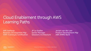 © 2019, Amazon Web Services, Inc. or its affiliates. All rights reserved.S U M M I T
Cloud Enablement through AWS
Learning Paths
Will Gathings
Business Development Mgr.
AWS Training & Certification
JP Le Goaller
Senior Manager
Solutions Architecture
Jeroen van der Leer
Product Development Mgr
ABN AMRO Bank
 