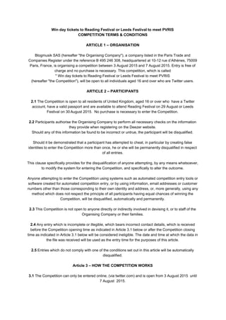 Win day tickets to Reading Festival or Leeds Festival to meet PVRIS 
COMPETITION TERMS & CONDITIONS 
  
ARTICLE 1 – ORGANISATION 
  
Blogmusik SAS (hereafter "the Organising Company"), a company listed in the Paris Trade and 
Companies Register under the reference B 495 246 308, headquartered at 10­12 rue d’Athènes, 75009 
Paris, France, is organising a competition between 3 August 2015 and 7 August 2015. Entry is free of 
charge and no purchase is necessary. This competition, which is called 
" Win day tickets to Reading Festival or Leeds Festival to meet PVRIS 
(hereafter "the Competition"), will be open to all individuals aged 16 and over who are Twitter users. 
  
ARTICLE 2 – PARTICIPANTS 
  
2.1​ The Competition is open to all residents of United Kingdom, aged 16 or over who  have a Twitter 
account, have a valid passport and are available to attend Reading Festival on 29 August or Leeds 
Festival on 30​ ​
August 2015.  No purchase is necessary to enter the Competition. 
  
2.2​ Participants authorise the Organising Company to perform all necessary checks on the information 
they provide when registering on the Deezer website. 
Should any of this information be found to be incorrect or untrue, the participant will be disqualified​. 
  
Should it be demonstrated that a participant has attempted to cheat, in particular by creating false 
identities to enter the Competition more than once, he or she will be permanently disqualified in respect 
of all entries. 
  
This clause specifically provides for the disqualification of anyone attempting, by any means whatsoever, 
to modify the system for entering the Competition, and specifically to alter the outcome. 
  
Anyone attempting to enter the Competition using systems such as automated competition entry tools or 
software created for automated competition entry, or by using information, email addresses or customer 
numbers other than those corresponding to their own identity and address, or, more generally, using any 
method which does not respect the principle of all participants having equal chances of winning the 
Competition, will be disqualified, automatically and permanently. 
  
2.3​ This Competition is not open to anyone directly or indirectly involved in devising it, or to staff of the 
Organising Company or their families. 
  
2.4​ Any entry which is incomplete or illegible, which bears incorrect contact details, which is received 
before the Competition opening time as indicated in Article 3.1 below or after the Competition closing 
time as indicated in Article 3.1 below will be considered ineligible. The date and time at which the data in 
the file was received will be used as the entry time for the purposes of this article. 
  
2.5​ Entries which do not comply with one of the conditions set out in this article will be automatically 
disqualified. 
  
Article 3 – HOW THE COMPETITION WORKS 
  
3.1​ The Competition can only be entered online, (via twitter.com) and is open from 3 August 2015  until 
7 August  2015. 
  
 