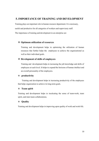 5. IMPORTANCE OF TRAINING AND DEVELOPMENT
Training plays an important role in human resource department. It is necessary,
useful and productive for all categories of workers and supervisory staff.
The importance of training and development in an enterprise are
 Optimum utilization of resources
Training and development helps in optimizing the utilization of human
resources that further helps the employees to achieve the organizational as
well as their individual goals.
 Development of skills of employees
Training and development helps in increasing the job knowledge and skills of
employees at each level. It helps to expand the horizons of human intellect and
an overall personality of the employees.
 productivity
Training and development helps in increasing productivity of the employees
that helps organization to achieve its long-term goals.
 Team spirit
Training and development helps in inculcating the sense of team-work, team
spirit, and inter-team collaborations.
 Quality
Training and development helps in improving upon quality of work and work-life.
10
 