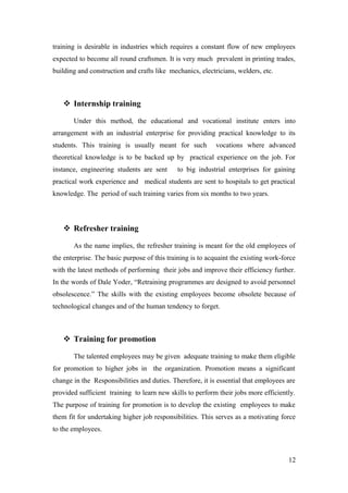 training is desirable in industries which requires a constant flow of new employees
expected to become all round craftsmen. It is very much prevalent in printing trades,
building and construction and crafts like mechanics, electricians, welders, etc.
 Internship training
Under this method, the educational and vocational institute enters into
arrangement with an industrial enterprise for providing practical knowledge to its
students. This training is usually meant for such vocations where advanced
theoretical knowledge is to be backed up by practical experience on the job. For
instance, engineering students are sent to big industrial enterprises for gaining
practical work experience and medical students are sent to hospitals to get practical
knowledge. The period of such training varies from six months to two years.
 Refresher training
As the name implies, the refresher training is meant for the old employees of
the enterprise. The basic purpose of this training is to acquaint the existing work-force
with the latest methods of performing their jobs and improve their efficiency further.
In the words of Dale Yoder, “Retraining programmes are designed to avoid personnel
obsolescence.” The skills with the existing employees become obsolete because of
technological changes and of the human tendency to forget.
 Training for promotion
The talented employees may be given adequate training to make them eligible
for promotion to higher jobs in the organization. Promotion means a significant
change in the Responsibilities and duties. Therefore, it is essential that employees are
provided sufficient training to learn new skills to perform their jobs more efficiently.
The purpose of training for promotion is to develop the existing employees to make
them fit for undertaking higher job responsibilities. This serves as a motivating force
to the employees.
12
 