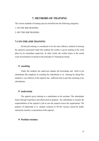 7. METHODS OF TRAINING
The various methods of training may be classified into the following categories:
1. ON THE JOB TRAINING
2. OFF THE JOB TRAINING
7.1 ON-THE-JOB TRAINING
On-the-job training is considered to be the most effective method of training
the operative personnel.Under this method, the worker is given training at the work
place by his immediate supervisor. In other words, the worker learns in the actual
work environment.It is based on the principle of “learning by doing”.
 coaching
Under this method, the supervisor imparts job knowledge and skills to his
subordinate.The emphasis in coaching the subordinate is on learning by doing.This
method is very effective if the superior has sufficient time to provide coaching to his
subordinates.
 understudy
The superior gives training to a subordinate as his assistant. The subordinate
learns through experience and observation.It prepares the subordinate to assume the
responsibilities of the superior’s job in case the superior leaves the organization. The
purpose of understudy is to prepare someone to fill the vacancy caused by death,
retirement, transfer, or promotion of the superior.
 Position rotation
13
 