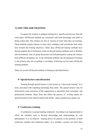 7.2 OFF-THE-JOB TRAINING
It requires the workers to undergo training for a specific period away from the
work place. Off-the-job methods are concerned with both knowledge and skills in
doing certain jobs. The workers are free of tension of work when they are learning.
These methods require trainees to leave their workplace and concentrate their entire
time towards the training objectives. These days off-the-job training methods have
become popular due to limitations of the on-the-job training methods such as facilities
and environment, lack of group discussion and full participation among the trainees
from different disciplines, etc. In the off-thejob methods, the development of trainees
is the primary task rest everything is secondary. Following are the main off-the-job
training methods:
There are several off-the-job methods of training as described below:-
 Special lecture cum discussion
Training through special lectures is also known as “class-room training”. It is
more associated with imparting knowledge than skills. The special lectures may be
delivered by some executives of the organization or specialists from vocational and
professional institutes. Many firms also follow the practice of inviting experts for
special lectures for the staff on matters like health, safety, productivity, quality, etc.
 Conference training
A conference is a group meeting conducted According to an organised plan in
which the members seek to develop Knowledge and understanding by oral
participation. It is an effective training device for persons in the positions of both
conference member and conference leader. As a member, a person can learn from
15
 