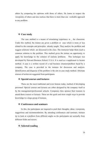 others by comparing his opinions with those of others. He learns to respect the
viewpoints of others and also realizes that there is more than one workable approach
to any problem.
 Case study
The case method is a means of stimulating experience in the classroom.
Under this method, the trainee are given a problem or case which is more or less
related to the concepts and principles already taught. They analyze the problem and
suggest solutions which are discussed in the class. The instructor helps them reach a
common solution to the problem. This method gives the trainee an opportunity to
apply his knowledge to the solution of realistic problems. This technique was
developed by Harvard Business School, U.S.A. It is used as a supplement to lecture
method. A case is a written record of a real business situation/problem faced by a
company. The case is provided to the trainees for discussion and analysis.
Identification and diagnose of the problem is the aim in case study method. Alternate
courses of action are suggested from participants.
 Special courses and lectures
These are the most traditional and even famous today, method of developing
personnel. Special courses and lectures are either designed by the company itself or
by the management/professional schools. Companies then sponsor their trainees to
attend these courses or lectures. These are the quick and most simple ways to provide
knowledge to a large group of trainees.
 Conferences and seminars
In this, the participants are required to pool their thoughts, ideas, viewpoints,
suggestions and recommendations. By attending conferences and seminars, trainees
try to look at a problem from different angles as the participants are normally from
different fields and sectors.
 Selected reading
16
 