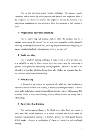 This is the self-improvement training technique. The persons acquire
knowledge and awareness by reading various trade journals and magazines. Most of
the companies have their own libraries. The employees become the members of the
professional associations to keep abreast of latest developments in their respective
fields.
 Programmed instruction/learning
This is step-by-step self-learning method where the medium may be a
textbook, computer or the internet. This is a systematic method for teaching job skills
involving presenting questions or facts, allowing the person to respond and giving the
learner immediate feedback on the accuracy of his or her answers."
 Brain storming
This is creativity-training technique, it helps people to solve problems in a
new and different way. In this technique, the trainees are given the opportunity to
generate ideas openly and without any fear of judgement. Criticism of any idea is not
allowed so as to reduce inhibiting forces. Once a lot of ideas are generated then they
are evaluated for their cost and feasibility.
 Role playing
In this method, the trainees are assigned a role, which they have to play in an
artificially created situation. For example, a trainee is asked to play the role of a trade
union leader and another trainee is required to perform the role of a HR manager. This
technique results in better understanding of each other's situation by putting foot in
other's shoes.
 Apprenticeship training
This training approach began in the Middle Ages when those who wanted to
learn trade skill bound themselves to a master craftsman and worked under his
guidance. Apprenticeship training is a structured process by which people become
skilled workers through a combination of classroom instruction and on-the-job
training.
17
 