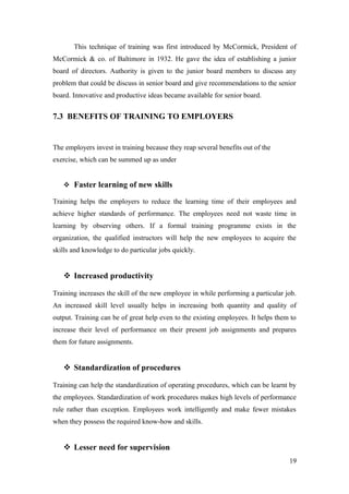 This technique of training was first introduced by McCormick, President of
McCormick & co. of Baltimore in 1932. He gave the idea of establishing a junior
board of directors. Authority is given to the junior board members to discuss any
problem that could be discuss in senior board and give recommendations to the senior
board. Innovative and productive ideas became available for senior board.
7.3 BENEFITS OF TRAINING TO EMPLOYERS
The employers invest in training because they reap several benefits out of the
exercise, which can be summed up as under
 Faster learning of new skills
Training helps the employers to reduce the learning time of their employees and
achieve higher standards of performance. The employees need not waste time in
learning by observing others. If a formal training programme exists in the
organization, the qualified instructors will help the new employees to acquire the
skills and knowledge to do particular jobs quickly.
 Increased productivity
Training increases the skill of the new employee in while performing a particular job.
An increased skill level usually helps in increasing both quantity and quality of
output. Training can be of great help even to the existing employees. It helps them to
increase their level of performance on their present job assignments and prepares
them for future assignments.
 Standardization of procedures
Training can help the standardization of operating procedures, which can be learnt by
the employees. Standardization of work procedures makes high levels of performance
rule rather than exception. Employees work intelligently and make fewer mistakes
when they possess the required know-how and skills.
 Lesser need for supervision
19
 