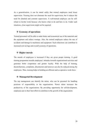 As a generalization, it can be stated safely that trained employees need lesser
supervision. Training does not eliminate the need for supervision, but it reduces the
need for detailed and constant supervision. A well-trained employee can be self-
reliant in his/her work because s/he knows what to do and how to do. Under such
situations, close supervision might not be required.
 Economy of operations
Trained personnel will be able to make better and economical use of the materials and
the equipment and reduce wastage. Also, the trained employees reduce the rate of
accidents and damage to machinery and equipment. Such reductions can contribute to
increased cost savings and overall economy of operations.
 Higher morale
The morale of employees is increased if they are given proper training. A good
training programme moulds employees’ attitudes towards organizational activities and
generates better cooperation and greater loyalty. With the help of training,
dissatisfactions, complaints, absenteeism and turnover can also be reduced among the
employees. Thus, training helps in building an efficient and co-operative work force.
 Managerial Development
The top management can identify the talent, who can be groomed for handling
positions of responsibility in the organizations. Newer talent increases the
productivity of the organizations. By providing opportunity for self-development,
employees put in their best effort to contribute to the growth of the organization.
20
 