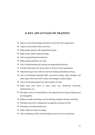 8. KEY ADVANTAGES OF TRAINING
 Improves the job knowledge and skills at all levels of the organization.
 Improves the morale of the work force.
 Helps people identify with organisational goals.
 Helps create a better corporate image.
 Aids in organisational development.
 Helps prepare guidelines for work.
 Aids in understanding and carrying out organisational policies.
 Provides information for future needs in all areas of the organisation.
 Organization gets more effective decision making and problem solving.
 Aids in developing leadership skills, motivation, loyalty, better attitudes, and
other aspects that successful workers and managers usually display.
 Aids in increasing productivity and/or quality of work.
 Helps keep costs down in many areas, e.g., production, personnel,
administration, etc.
 Develops a sense of responsibility to the organisation for being competent and
knowledgeable.
 Reduces outside consulting costs by utilising competent internal consulting.
 Stimulates preventive management as opposed to putting out fires.
 Eliminates sub-optimal behaviour.
 Helps employees adjust to change.
 Aids in handling conflict, thereby helping to prevent stress and tension.
21
 