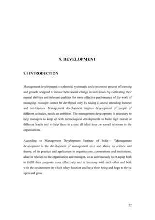9. DEVELOPMENT
9.1 INTRODUCTION
Management development is a planned, systematic and continuous process of learning
and growth designed to induce behavioural change in individuals by cultivating their
mental abilities and inherent qualities for more effective performance of the work of
managing. manager cannot be developed only by taking a course attending lectures
and conferences. Management development implies development of people of
different attitudes, needs an ambition. The management development is necessary to
help managers to keep up with technological developments to build high morale at
different levels and to help them to create all ideal inter personnel relations in the
organisations.
According to Management Development Institute of India— "Management
development is the development of management over and above its science and
theory, of its practice and application in organisations, corporations and institutions,
alike in relation to the organisation and manager, so as continuously to re-equip both
to fulfill their purposes more effectively and in harmony with each other and both
with the environment in which whey function and have their being and hope to thrive
upon and grow.
22
 