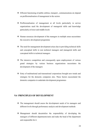  Efficient functioning of public utilities, transport , communications etc depend
on proffesionalisation of management in the sectors
 Proffesionalisation of management at all levels particularly in service
organizations need the development of managerial skills and knowledge
particularly at lower and middle levels
 Human resources development of the managers in multiple areas necessitates
the executive development programme
 The need for management development arises due to providing technical skills
and conceptual skills to non technical managers and managerial skills and
conceptual skills to technical managers
 The intensive competition and consequently upon employement of various
grand strategies by various business organizations necessitates the
development of the managers
 Entry of multinational and transnational corporations brought new trends and
strategies for the domestic companies also. These factors necessitated the
domestic companies to undertake development programmes
9.4 PRINCIPLES OF DEVELOPMENT
 The management should assess the development needs of its managers and
different levels through performance analysis and development methods
 Management should decentralize the responsibility of developing the
managers of different departments/units and make the head of the department
unit responsible for it
24
 