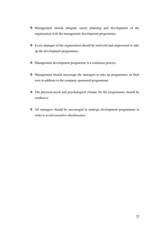  Management should integrate career planning and development of the
organization with the management development programmes
 Every manager of the organization should be motivetd and empowered to take
up the development programmes
 Management development programme is a continous process
 Management should encourage the managers to take up programmes on their
own in addition to the company sponsored programmes
 The physical,social and psychological climate for the programmes should be
conducive
 All managers should be encouraged to undergo development programmes in
order to avoid executive obsoloscence
25
 
