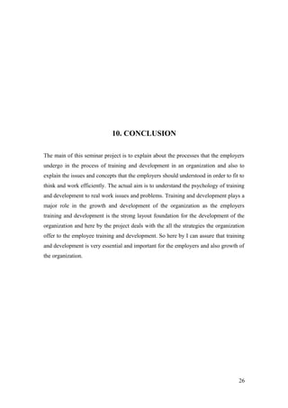 10. CONCLUSION
The main of this seminar project is to explain about the processes that the employers
undergo in the process of training and development in an organization and also to
explain the issues and concepts that the employers should understood in order to fit to
think and work efficiently. The actual aim is to understand the psychology of training
and development to real work issues and problems. Training and development plays a
major role in the growth and development of the organization as the employers
training and development is the strong layout foundation for the development of the
organization and here by the project deals with the all the strategies the organization
offer to the employee training and development. So here by I can assure that training
and development is very essential and important for the employers and also growth of
the organization.
26
 