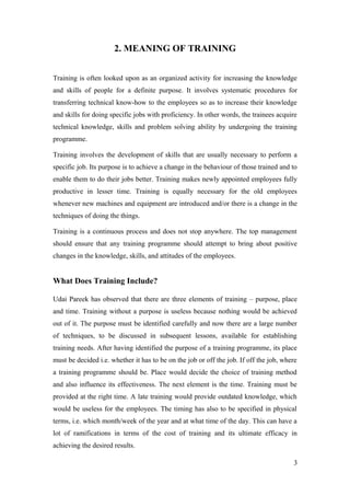 2. MEANING OF TRAINING
Training is often looked upon as an organized activity for increasing the knowledge
and skills of people for a definite purpose. It involves systematic procedures for
transferring technical know-how to the employees so as to increase their knowledge
and skills for doing specific jobs with proficiency. In other words, the trainees acquire
technical knowledge, skills and problem solving ability by undergoing the training
programme.
Training involves the development of skills that are usually necessary to perform a
specific job. Its purpose is to achieve a change in the behaviour of those trained and to
enable them to do their jobs better. Training makes newly appointed employees fully
productive in lesser time. Training is equally necessary for the old employees
whenever new machines and equipment are introduced and/or there is a change in the
techniques of doing the things.
Training is a continuous process and does not stop anywhere. The top management
should ensure that any training programme should attempt to bring about positive
changes in the knowledge, skills, and attitudes of the employees.
What Does Training Include?
Udai Pareek has observed that there are three elements of training – purpose, place
and time. Training without a purpose is useless because nothing would be achieved
out of it. The purpose must be identified carefully and now there are a large number
of techniques, to be discussed in subsequent lessons, available for establishing
training needs. After having identified the purpose of a training programme, its place
must be decided i.e. whether it has to be on the job or off the job. If off the job, where
a training programme should be. Place would decide the choice of training method
and also influence its effectiveness. The next element is the time. Training must be
provided at the right time. A late training would provide outdated knowledge, which
would be useless for the employees. The timing has also to be specified in physical
terms, i.e. which month/week of the year and at what time of the day. This can have a
lot of ramifications in terms of the cost of training and its ultimate efficacy in
achieving the desired results.
3
 