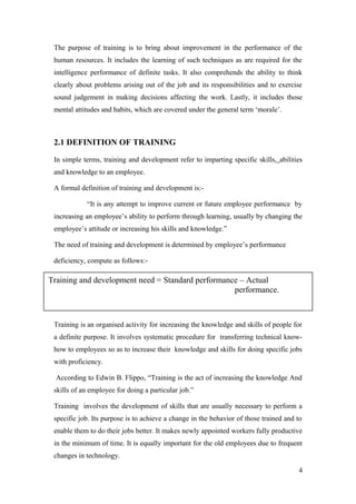 The purpose of training is to bring about improvement in the performance of the
human resources. It includes the learning of such techniques as are required for the
intelligence performance of definite tasks. It also comprehends the ability to think
clearly about problems arising out of the job and its responsibilities and to exercise
sound judgement in making decisions affecting the work. Lastly, it includes those
mental attitudes and habits, which are covered under the general term ‘morale’.
2.1 DEFINITION OF TRAINING
In simple terms, training and development refer to imparting specific skills, abilities
and knowledge to an employee.
A formal definition of training and development is:-
“It is any attempt to improve current or future employee performance by
increasing an employee’s ability to perform through learning, usually by changing the
employee’s attitude or increasing his skills and knowledge.”
The need of training and development is determined by employee’s performance
deficiency, compute as follows:-
Training is an organised activity for increasing the knowledge and skills of people for
a definite purpose. It involves systematic procedure for transferring technical know-
how to employees so as to increase their knowledge and skills for doing specific jobs
with proficiency.
According to Edwin B. Flippo, “Training is the act of increasing the knowledge And
skills of an employee for doing a particular job.”
Training involves the development of skills that are usually necessary to perform a
specific job. Its purpose is to achieve a change in the behavior of those trained and to
enable them to do their jobs better. It makes newly appointed workers fully productive
in the minimum of time. It is equally important for the old employees due to frequent
changes in technology.
4
Training and development need = Standard performance – Actual
performance.
 