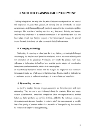 3. NEED FOR TRAINING AND DEVELOPMENT
Training is important, not only from the point of view of the organization, but also for
the employees. It gives them greater job security and an opportunity for career
advancement. A skill acquired through training is an asset for the organization and the
employee. The benefits of training stay for a very long time. Training can become
obsolete only when there is a complete elimination of the desired for that skill and
knowledge, which may happen because of the technological changes. In general
terms, the need for training can arise because of the following reasons
 Changing technology
Technology is changing at a fast pace. Be it any industry, technological changes
are changing the way in which operations were done. Newer machines are being used
for automation of the processes. Computers have made the controls very easy.
Advances in information technology have enabled greater degree of coordination
between various business units, spread far across the globe.
In order to keep themselves abreast with the changes, the employees must learn new
techniques to make use of advances in the technology. Training needs to be treated as
a continuous process to update the employees in new methods and procedures.
 Demanding costumers
As the free markets become stronger, customers are becoming more and more
demanding. They are much more informed about the products. They have many
sources of information. Intensified competition forces the organizations to provide
better and better products and services to them. Added to the customer conscious,
their requirements keep on changing. In order to satisfy the customers and to provide
best of the quality of products and services, the skills of those producing them need to
be continuously improved through training.
6
 