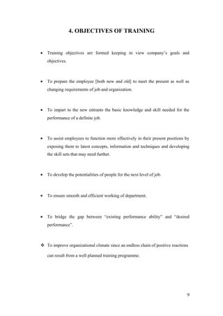 4. OBJECTIVES OF TRAINING
• Training objectives are formed keeping in view company’s goals and
objectives.
• To prepare the employee [both new and old] to meet the present as well as
changing requirements of job and organization.
• To impart to the new entrants the basic knowledge and skill needed for the
performance of a definite job.
• To assist employees to function more effectively in their present positions by
exposing them to latest concepts, information and techniques and developing
the skill sets that may need further.
• To develop the potentialities of people for the next level of job.
• To ensure smooth and efficient working of department.
• To bridge the gap between “existing performance ability” and “desired
performance”.
 To improve organizational climate since an endless chain of positive reactions
can result from a well planned training programme.
9
 