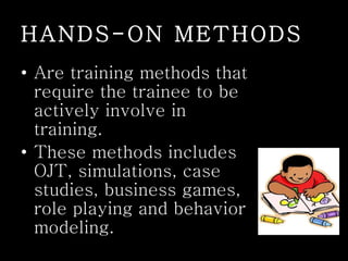 HANDS-ON METHODS
• Are training methods that
require the trainee to be
actively involve in
training.
• These methods includes
OJT, simulations, case
studies, business games,
role playing and behavior
modeling.
 