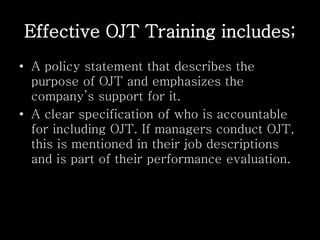 Effective OJT Training includes;
• A policy statement that describes the
purpose of OJT and emphasizes the
company’s support for it.
• A clear specification of who is accountable
for including OJT. If managers conduct OJT,
this is mentioned in their job descriptions
and is part of their performance evaluation.
 