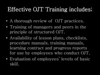 Effective OJT Training includes;
• A thorough review of OJT practices.
• Training of managers and peers in the
principle of structured OJT.
• Availability of lesson plans, checklists,
procedure manuals, training manuals,
learning contract and progress reports
for use by employees who conduct OJT.
• Evaluation of employees’ levels of basic
skill.
 