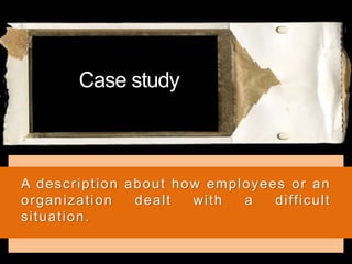 Case study
A description about how employees or an
organization dealt with a difficult
situation.
 