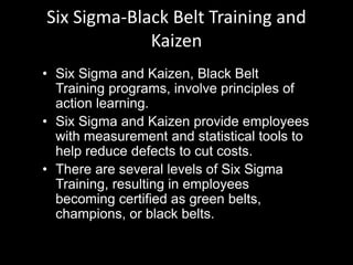 Six Sigma-Black Belt Training and
Kaizen
• Six Sigma and Kaizen, Black Belt
Training programs, involve principles of
action learning.
• Six Sigma and Kaizen provide employees
with measurement and statistical tools to
help reduce defects to cut costs.
• There are several levels of Six Sigma
Training, resulting in employees
becoming certified as green belts,
champions, or black belts.
 